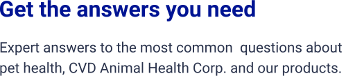 Get the answers you need Expert answers to the most common  questions about  pet health, CVD Animal Health Corp. and our products.