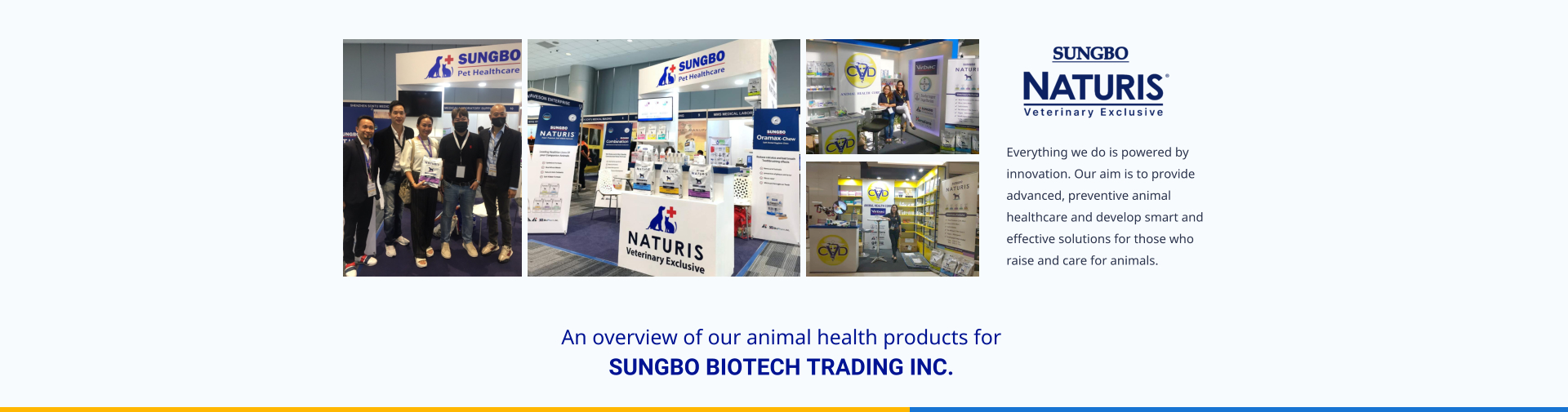 Everything we do is powered by innovation. Our aim is to provide advanced, preventive animal healthcare and develop smart and effective solutions for those who raise and care for animals. An overview of our animal health products for  SUNGBO BIOTECH TRADING INC.