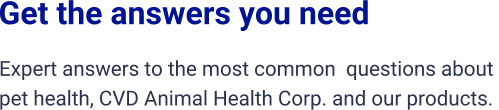 Get the answers you need Expert answers to the most common  questions about  pet health, CVD Animal Health Corp. and our products.